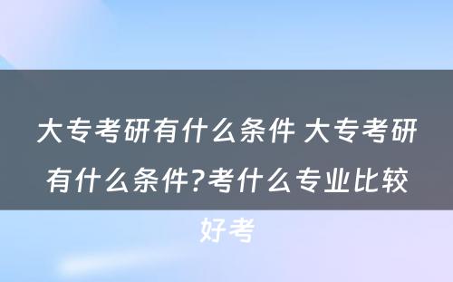 大专考研有什么条件 大专考研有什么条件?考什么专业比较好考