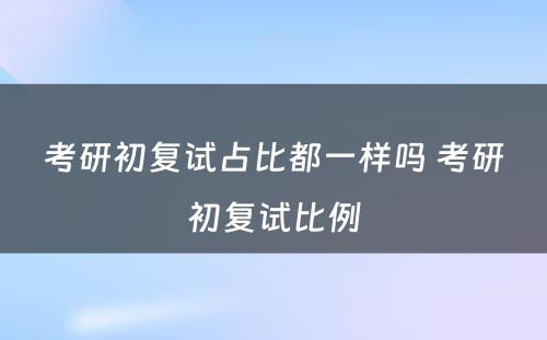 考研初复试占比都一样吗 考研初复试比例