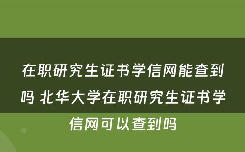 在职研究生证书学信网能查到吗 北华大学在职研究生证书学信网可以查到吗