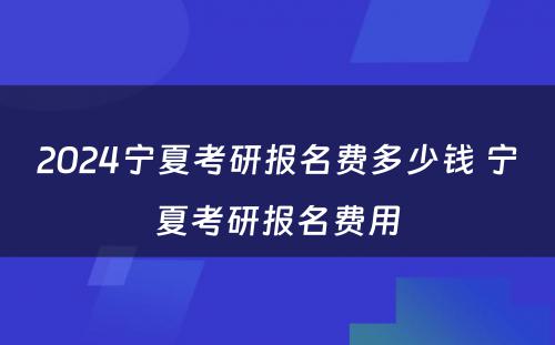 2024宁夏考研报名费多少钱 宁夏考研报名费用