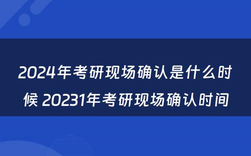 2024年考研现场确认是什么时候 20231年考研现场确认时间
