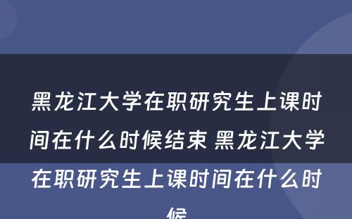 黑龙江大学在职研究生上课时间在什么时候结束 黑龙江大学在职研究生上课时间在什么时候