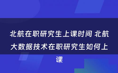 北航在职研究生上课时间 北航大数据技术在职研究生如何上课