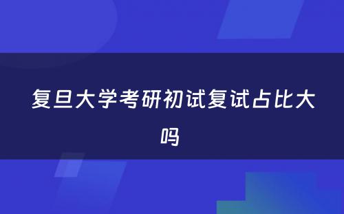 复旦大学考研初试复试占比大吗 