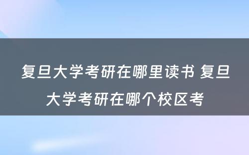 复旦大学考研在哪里读书 复旦大学考研在哪个校区考