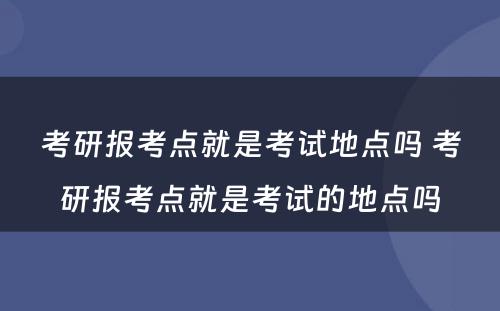 考研报考点就是考试地点吗 考研报考点就是考试的地点吗