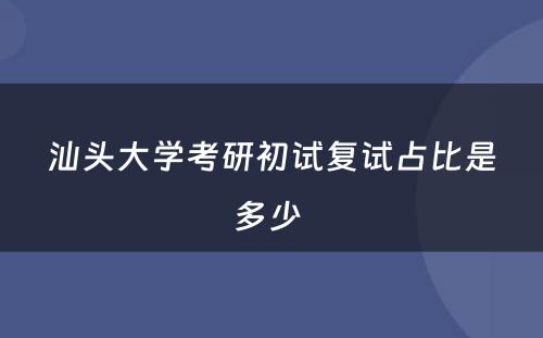 汕头大学考研初试复试占比是多少 