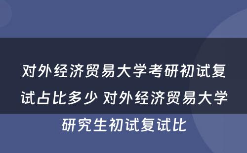 对外经济贸易大学考研初试复试占比多少 对外经济贸易大学研究生初试复试比