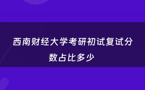 西南财经大学考研初试复试分数占比多少 