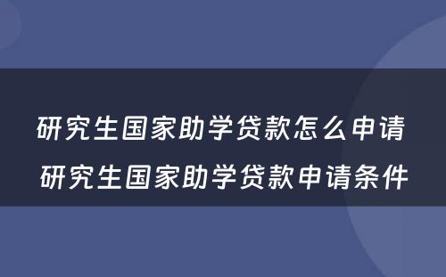 研究生国家助学贷款怎么申请 研究生国家助学贷款申请条件