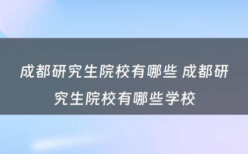 成都研究生院校有哪些 成都研究生院校有哪些学校