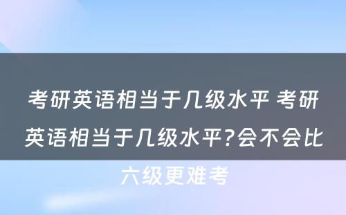 考研英语相当于几级水平 考研英语相当于几级水平?会不会比六级更难考