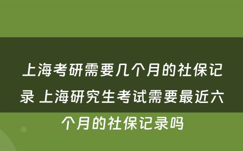 上海考研需要几个月的社保记录 上海研究生考试需要最近六个月的社保记录吗