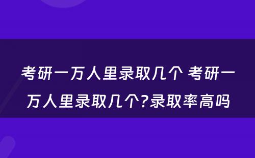 考研一万人里录取几个 考研一万人里录取几个?录取率高吗