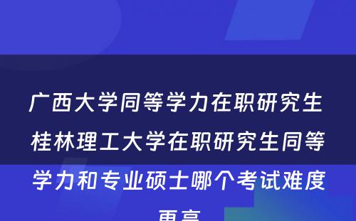 广西大学同等学力在职研究生 桂林理工大学在职研究生同等学力和专业硕士哪个考试难度更高