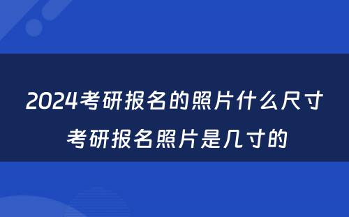 2024考研报名的照片什么尺寸 考研报名照片是几寸的