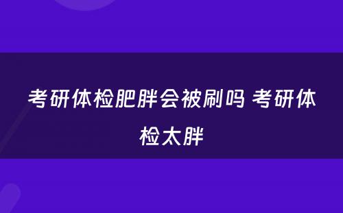 考研体检肥胖会被刷吗 考研体检太胖