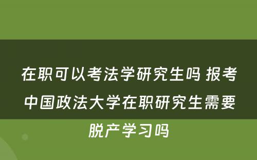 在职可以考法学研究生吗 报考中国政法大学在职研究生需要脱产学习吗