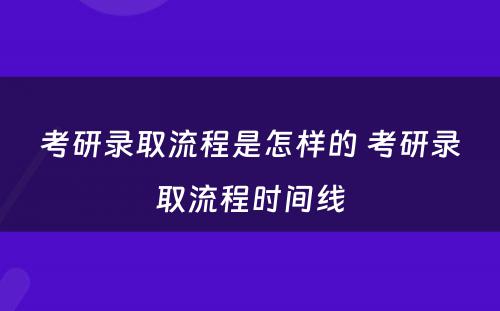 考研录取流程是怎样的 考研录取流程时间线