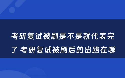 考研复试被刷是不是就代表完了 考研复试被刷后的出路在哪
