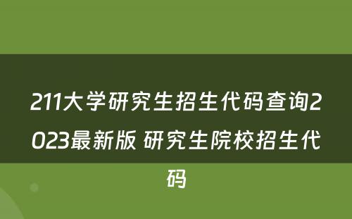 211大学研究生招生代码查询2023最新版 研究生院校招生代码