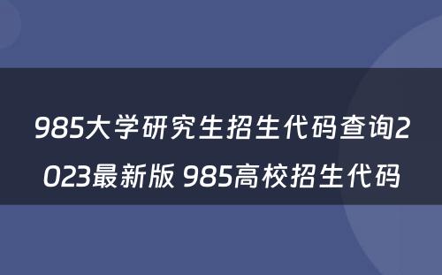 985大学研究生招生代码查询2023最新版 985高校招生代码