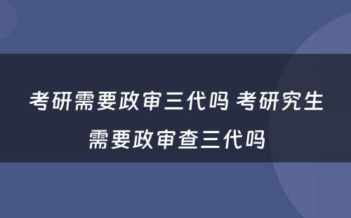 考研需要政审三代吗 考研究生需要政审查三代吗