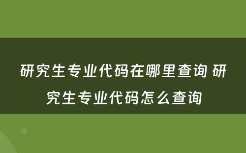 研究生专业代码在哪里查询 研究生专业代码怎么查询