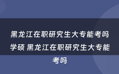 黑龙江在职研究生大专能考吗学硕 黑龙江在职研究生大专能考吗