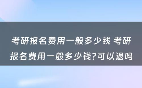 考研报名费用一般多少钱 考研报名费用一般多少钱?可以退吗
