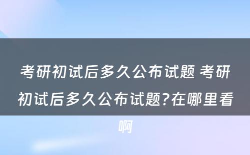 考研初试后多久公布试题 考研初试后多久公布试题?在哪里看啊