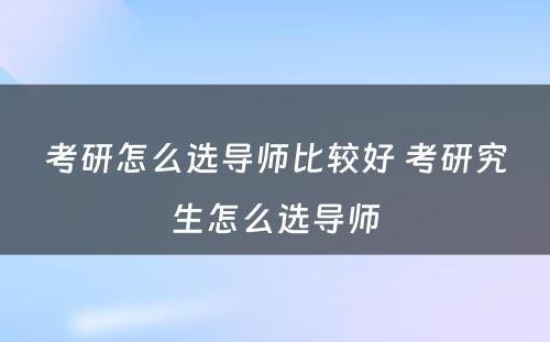 考研怎么选导师比较好 考研究生怎么选导师