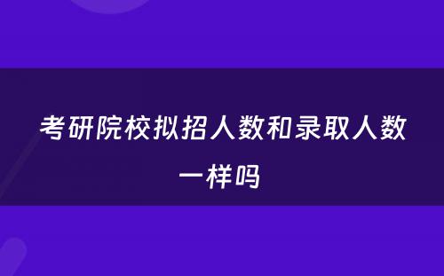 考研院校拟招人数和录取人数一样吗 