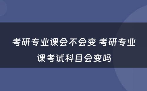 考研专业课会不会变 考研专业课考试科目会变吗