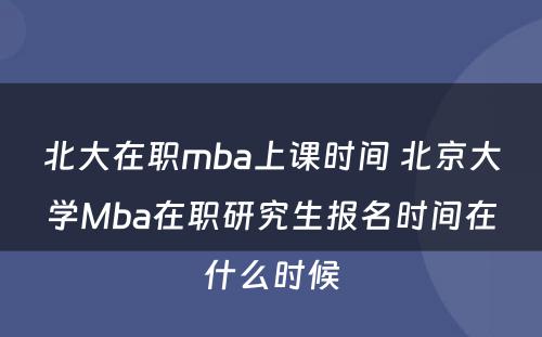 北大在职mba上课时间 北京大学Mba在职研究生报名时间在什么时候