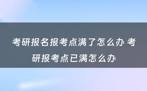 考研报名报考点满了怎么办 考研报考点已满怎么办
