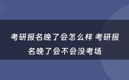 考研报名晚了会怎么样 考研报名晚了会不会没考场