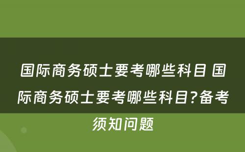国际商务硕士要考哪些科目 国际商务硕士要考哪些科目?备考须知问题