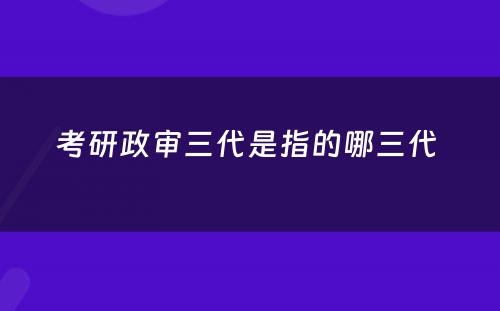 考研政审三代是指的哪三代 