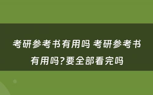 考研参考书有用吗 考研参考书有用吗?要全部看完吗