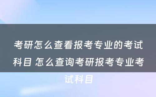 考研怎么查看报考专业的考试科目 怎么查询考研报考专业考试科目