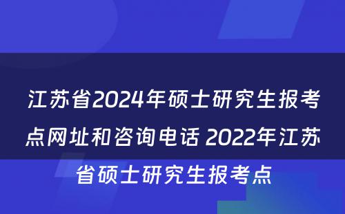 江苏省2024年硕士研究生报考点网址和咨询电话 2022年江苏省硕士研究生报考点