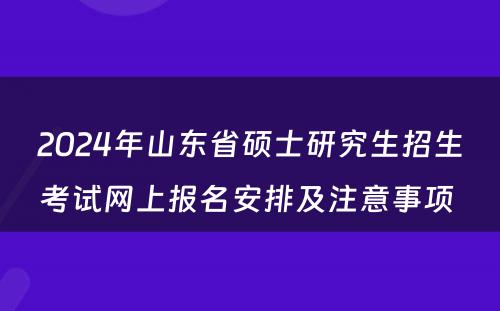 2024年山东省硕士研究生招生考试网上报名安排及注意事项 