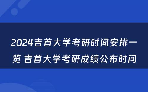 2024吉首大学考研时间安排一览 吉首大学考研成绩公布时间