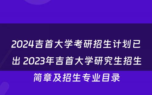 2024吉首大学考研招生计划已出 2023年吉首大学研究生招生简章及招生专业目录