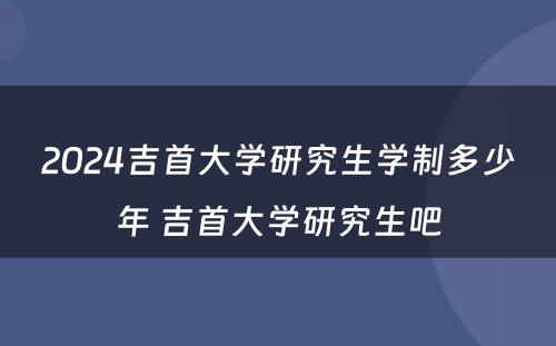 2024吉首大学研究生学制多少年 吉首大学研究生吧