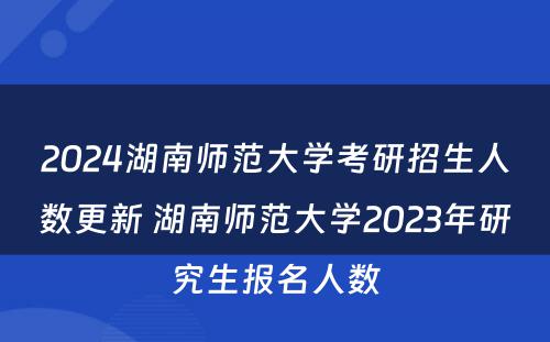 2024湖南师范大学考研招生人数更新 湖南师范大学2023年研究生报名人数