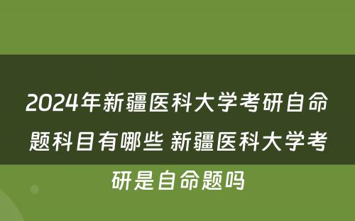 2024年新疆医科大学考研自命题科目有哪些 新疆医科大学考研是自命题吗