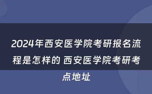 2024年西安医学院考研报名流程是怎样的 西安医学院考研考点地址