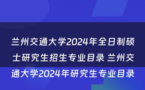兰州交通大学2024年全日制硕士研究生招生专业目录 兰州交通大学2024年研究生专业目录